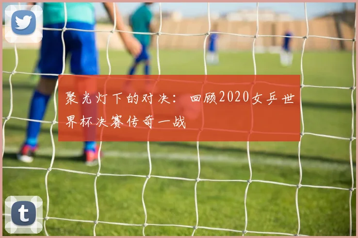 聚光灯下的对决：回顾2020女乒世界杯决赛传奇一战